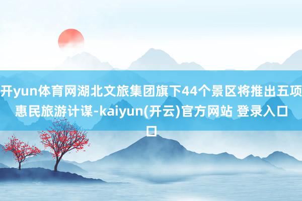 开yun体育网湖北文旅集团旗下44个景区将推出五项惠民旅游计谋-kaiyun(开云)官方网站 登录入口