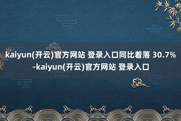 kaiyun(开云)官方网站 登录入口同比着落 30.7%-kaiyun(开云)官方网站 登录入口