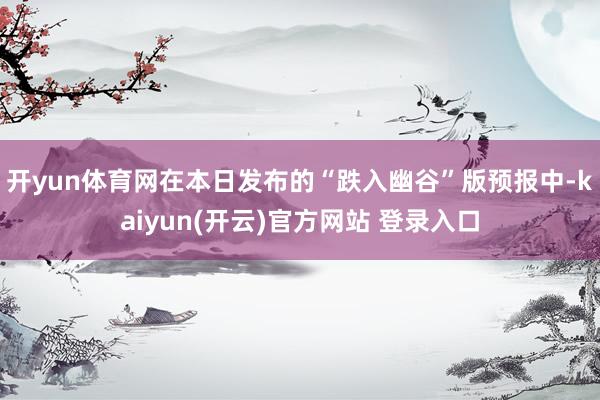 开yun体育网在本日发布的“跌入幽谷”版预报中-kaiyun(开云)官方网站 登录入口