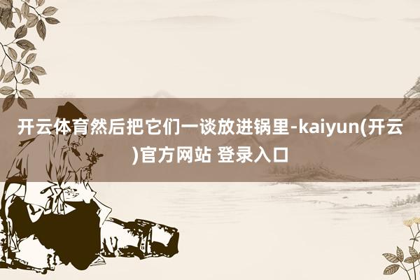 开云体育然后把它们一谈放进锅里-kaiyun(开云)官方网站 登录入口