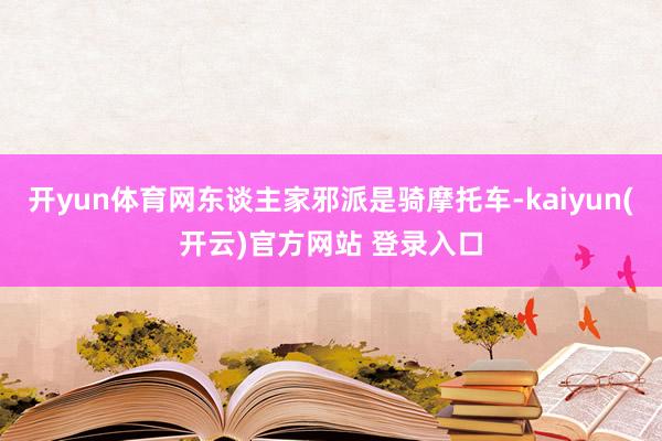 开yun体育网东谈主家邪派是骑摩托车-kaiyun(开云)官方网站 登录入口