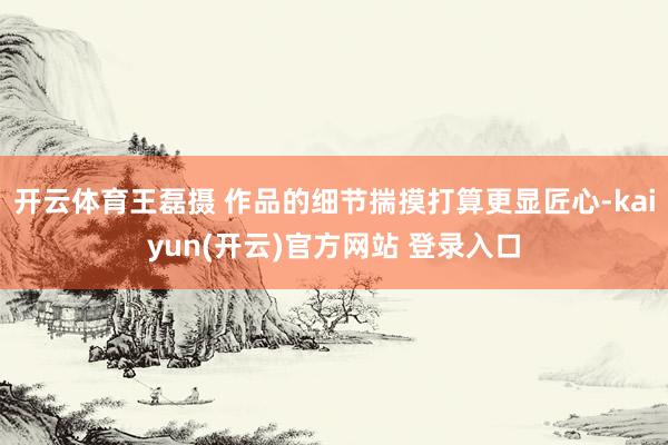 开云体育王磊摄 作品的细节揣摸打算更显匠心-kaiyun(开云)官方网站 登录入口
