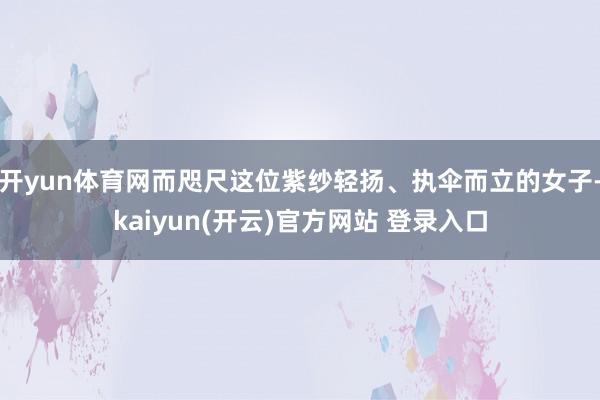 开yun体育网而咫尺这位紫纱轻扬、执伞而立的女子-kaiyun(开云)官方网站 登录入口