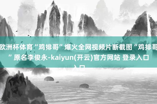 欧洲杯体育“鸡排哥”爆火全网视频片断截图“鸡排哥”原名李俊永-kaiyun(开云)官方网站 登录入口