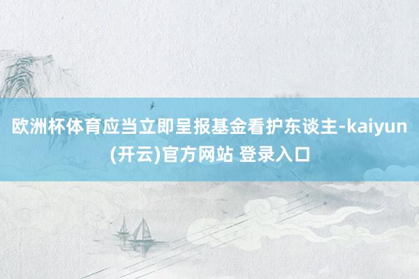 欧洲杯体育应当立即呈报基金看护东谈主-kaiyun(开云)官方网站 登录入口