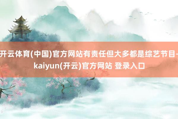 开云体育(中国)官方网站有责任但大多都是综艺节目-kaiyun(开云)官方网站 登录入口