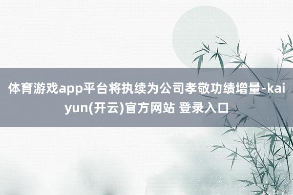 体育游戏app平台将执续为公司孝敬功绩增量-kaiyun(开
