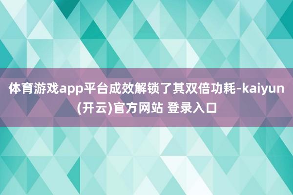 体育游戏app平台成效解锁了其双倍功耗-kaiyun(开云)
