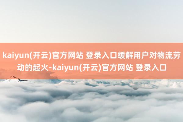 kaiyun(开云)官方网站 登录入口缓解用户对物流劳动的起火-kaiyun(开云)官方网站 登录入口