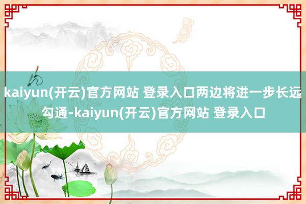 kaiyun(开云)官方网站 登录入口两边将进一步长远勾通-kaiyun(开云)官方网站 登录入口