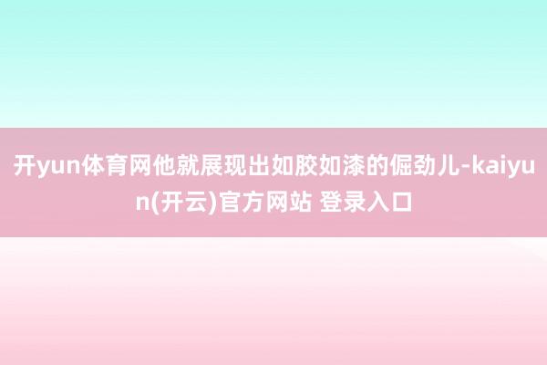 开yun体育网他就展现出如胶如漆的倔劲儿-kaiyun(开云)官方网站 登录入口