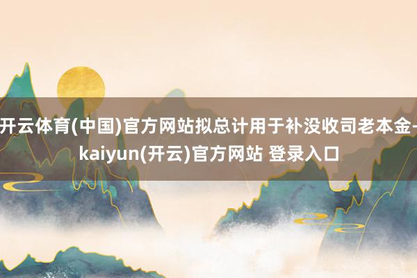开云体育(中国)官方网站拟总计用于补没收司老本金-kaiyun(开云)官方网站 登录入口
