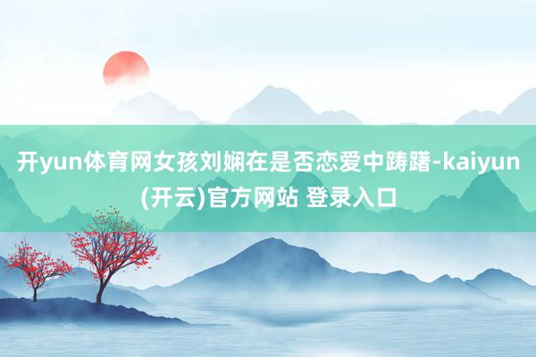 开yun体育网女孩刘娴在是否恋爱中踌躇-kaiyun(开云)官方网站 登录入口