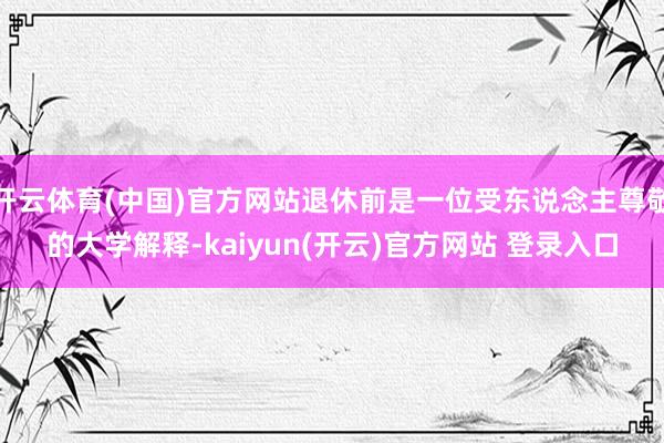 开云体育(中国)官方网站退休前是一位受东说念主尊敬的大学解释-kaiyun(开云)官方网站 登录入口
