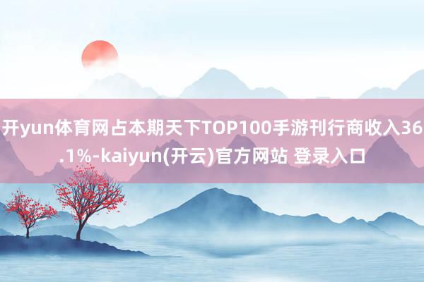 开yun体育网占本期天下TOP100手游刊行商收入36.1%-kaiyun(开云)官方网站 登录入口