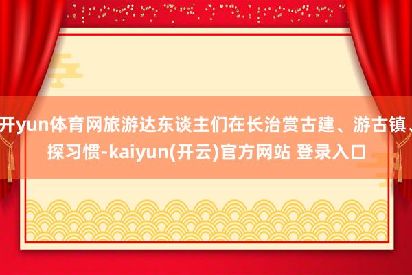 开yun体育网旅游达东谈主们在长治赏古建、游古镇、探习惯-kaiyun(开云)官方网站 登录入口