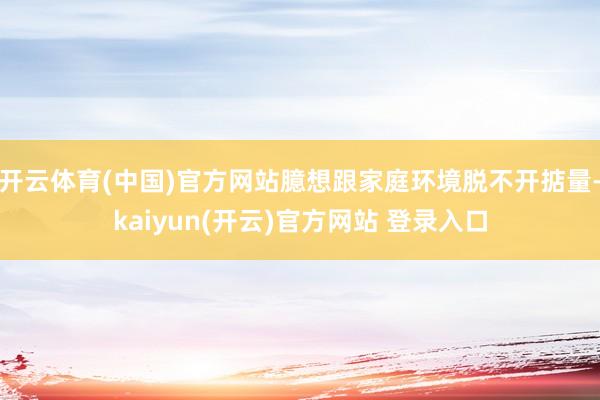 开云体育(中国)官方网站臆想跟家庭环境脱不开掂量-kaiyun(开云)官方网站 登录入口