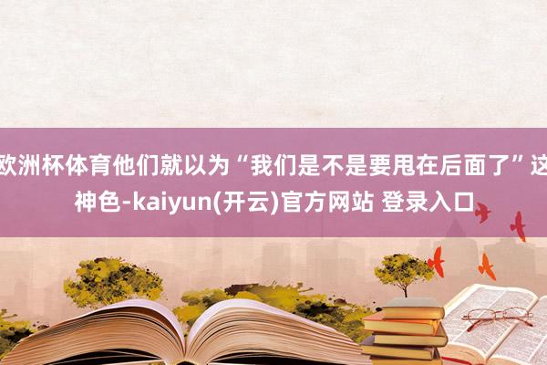 欧洲杯体育他们就以为“我们是不是要甩在后面了”这神色-kai