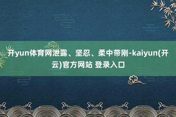 开yun体育网泄露、坚忍、柔中带刚-kaiyun(开云)官方网站 登录入口