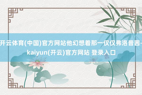 开云体育(中国)官方网站他幻想着那一仅仅弗洛普茜-kaiyun(开云)官方网站 登录入口