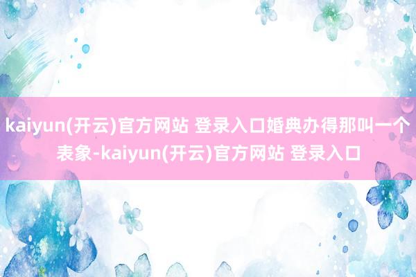 kaiyun(开云)官方网站 登录入口婚典办得那叫一个表象-kaiyun(开云)官方网站 登录入口