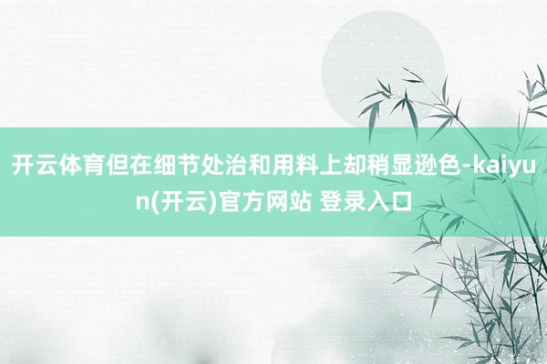 开云体育但在细节处治和用料上却稍显逊色-kaiyun(开云)官方网站 登录入口
