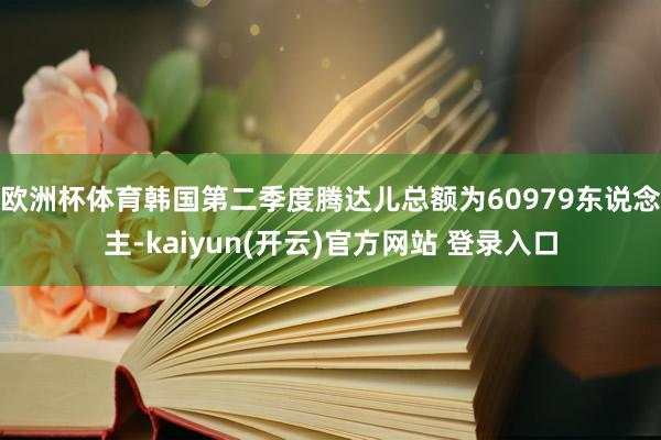 欧洲杯体育韩国第二季度腾达儿总额为60979东说念主-kaiyun(开云)官方网站 登录入口