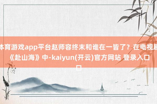 体育游戏app平台赵师容终末和谁在一皆了？在电视剧《赴山海》中-kaiyun(开云)官方网站 登录入口