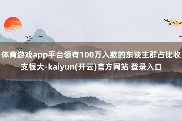体育游戏app平台领有100万入款的东谈主群占比收支很大-kaiyun(开云)官方网站 登录入口