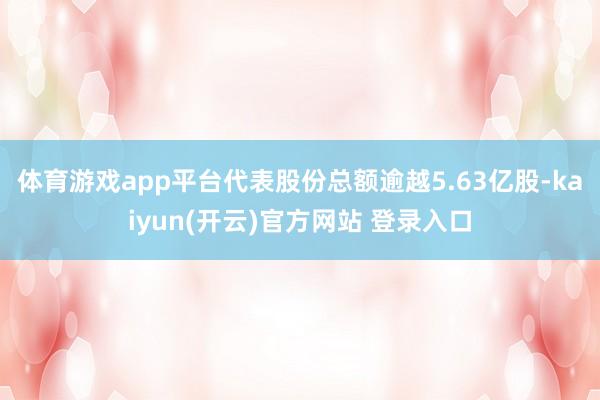 体育游戏app平台代表股份总额逾越5.63亿股-kaiyun(开云)官方网站 登录入口