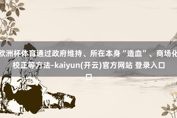 欧洲杯体育通过政府维持、所在本身“造血”、商场化校正等方法-kaiyun(开云)官方网站 登录入口