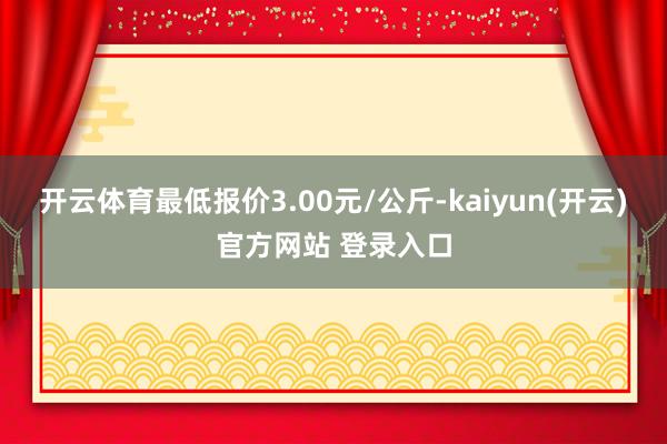开云体育最低报价3.00元/公斤-kaiyun(开云)官方网站 登录入口