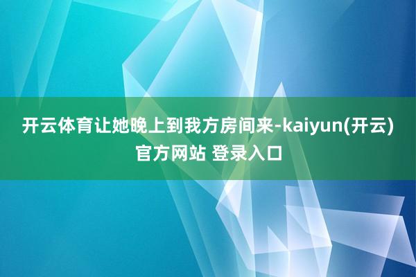 开云体育让她晚上到我方房间来-kaiyun(开云)官方网站 登录入口