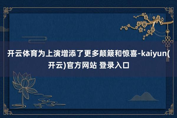   开云体育为上演增添了更多颠簸和惊喜-kaiyun(开云)官方网站 登录入口