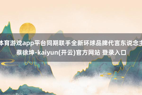 体育游戏app平台同期联手全新环球品牌代言东说念主蔡徐坤-k