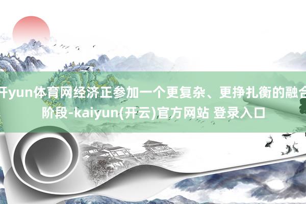 开yun体育网经济正参加一个更复杂、更挣扎衡的融合阶段-ka