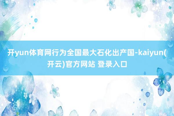 开yun体育网行为全国最大石化出产国-kaiyun(开云)官