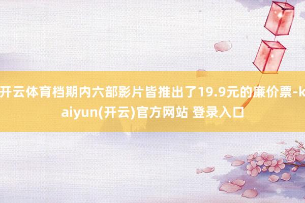 开云体育档期内六部影片皆推出了19.9元的廉价票-kaiyu