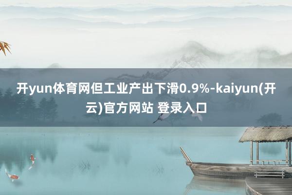 开yun体育网但工业产出下滑0.9%-kaiyun(开云)官方网站 登录入口
