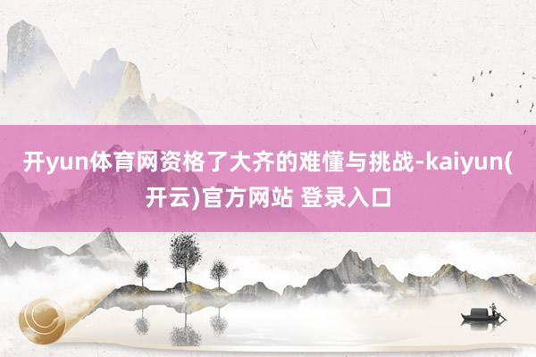 开yun体育网资格了大齐的难懂与挑战-kaiyun(开云)官