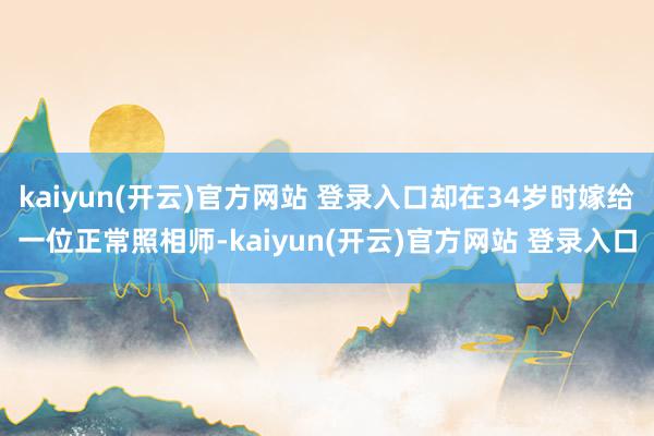  kaiyun(开云)官方网站 登录入口却在34岁时嫁给一位正常照相师-kaiyun(开云)官方网站 登录入口