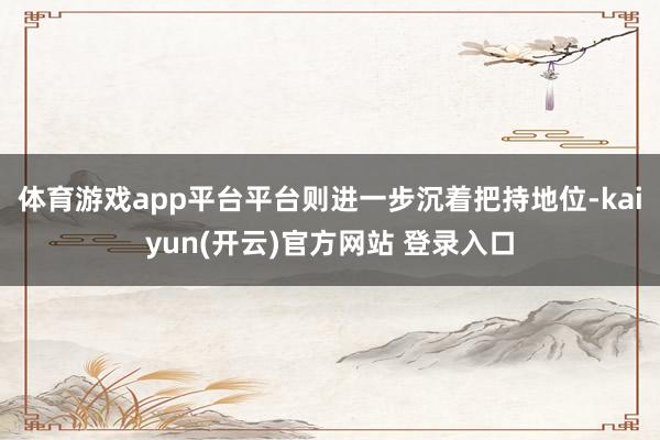 体育游戏app平台平台则进一步沉着把持地位-kaiyun(开云)官方网站 登录入口