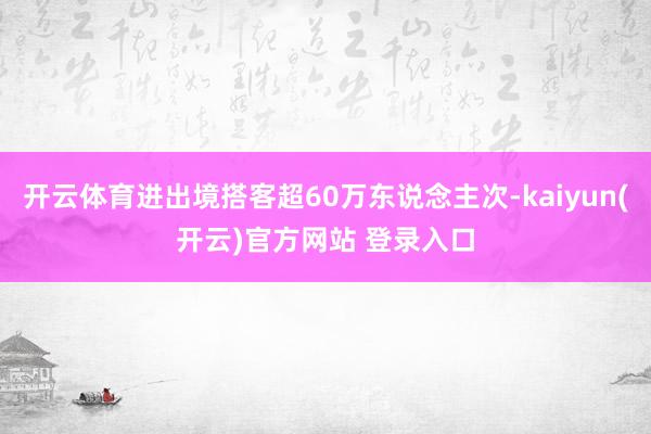 开云体育进出境搭客超60万东说念主次-kaiyun(开云)官方网站 登录入口