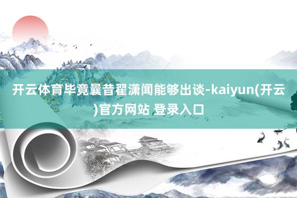   开云体育毕竟曩昔翟潇闻能够出谈-kaiyun(开云)官方网站 登录入口