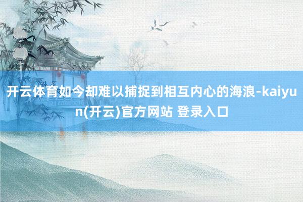 开云体育如今却难以捕捉到相互内心的海浪-kaiyun(开云)官方网站 登录入口