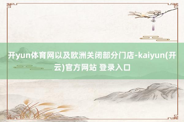   开yun体育网以及欧洲关闭部分门店-kaiyun(开云)官方网站 登录入口