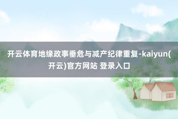  开云体育地缘政事垂危与减产纪律重复-kaiyun(开云)官方网站 登录入口