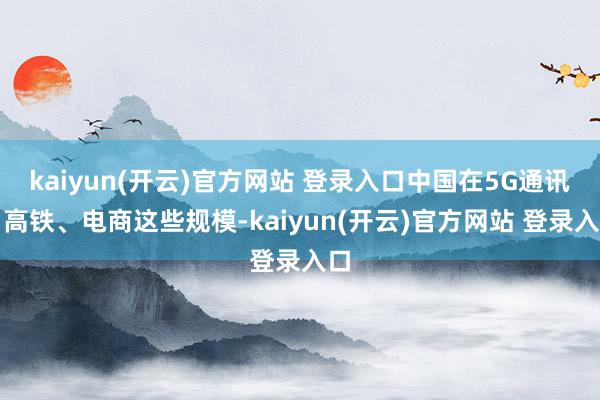   kaiyun(开云)官方网站 登录入口中国在5G通讯、高铁、电商这些规模-kaiyun(开云)官方网站 登录入口