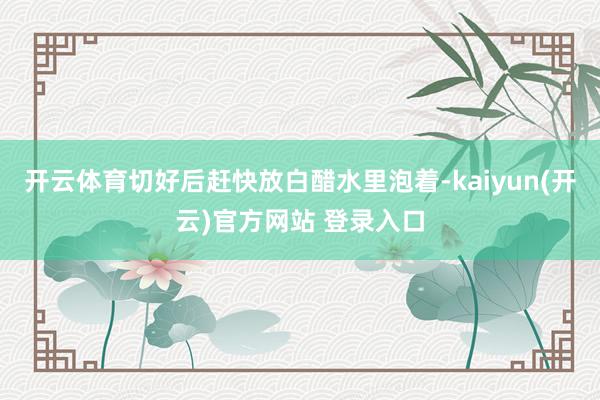 开云体育切好后赶快放白醋水里泡着-kaiyun(开云)官方网