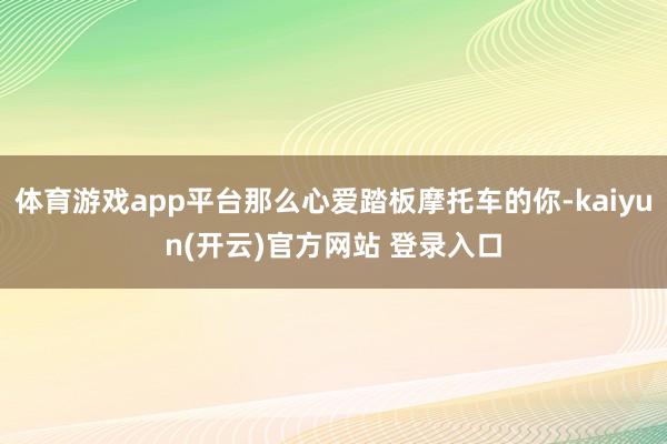 体育游戏app平台那么心爱踏板摩托车的你-kaiyun(开云